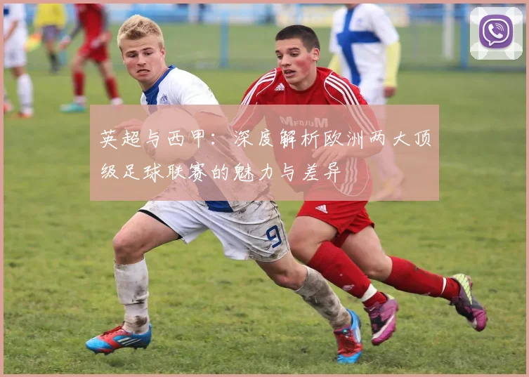 英超与西甲：深度解析欧洲两大顶级足球联赛的魅力与差异