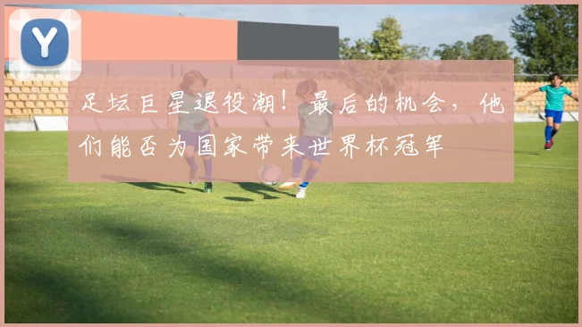 足坛巨星退役潮！最后的机会，他们能否为国家带来世界杯冠军