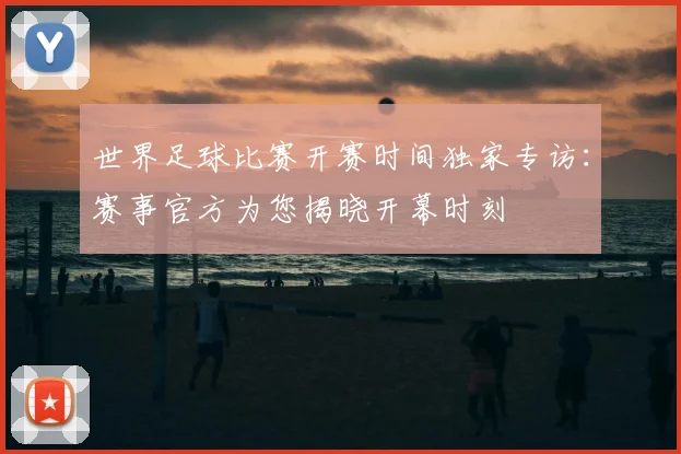 世界足球比赛开赛时间独家专访:赛事官方为您揭晓开幕时刻
