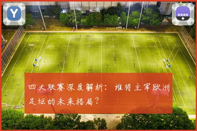 四大联赛深度解析：谁将主宰欧洲足坛的未来格局？