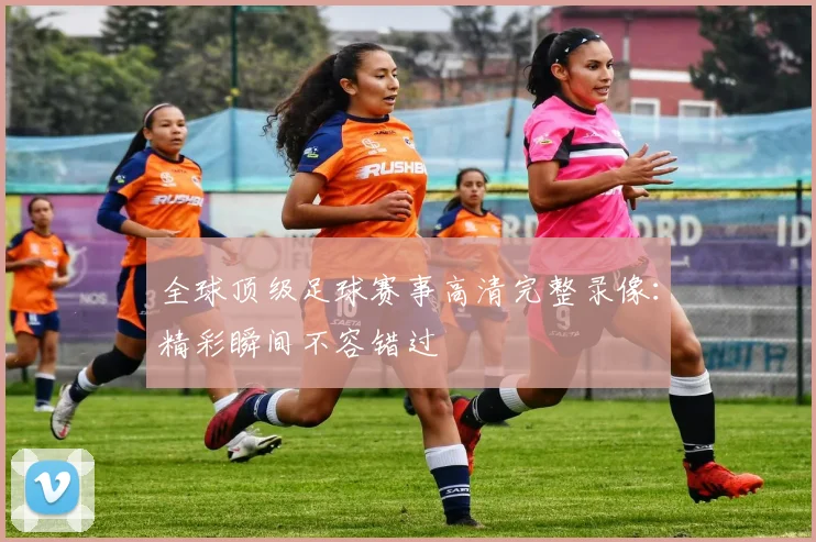 全球顶级足球赛事高清完整录像：精彩瞬间不容错过
