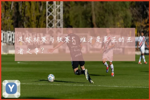 足球杯赛与联赛:谁才是真正的王者之争?
