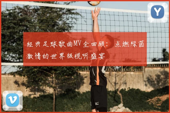经典足球歌曲MV全回顾：点燃绿茵激情的世界级视听盛宴