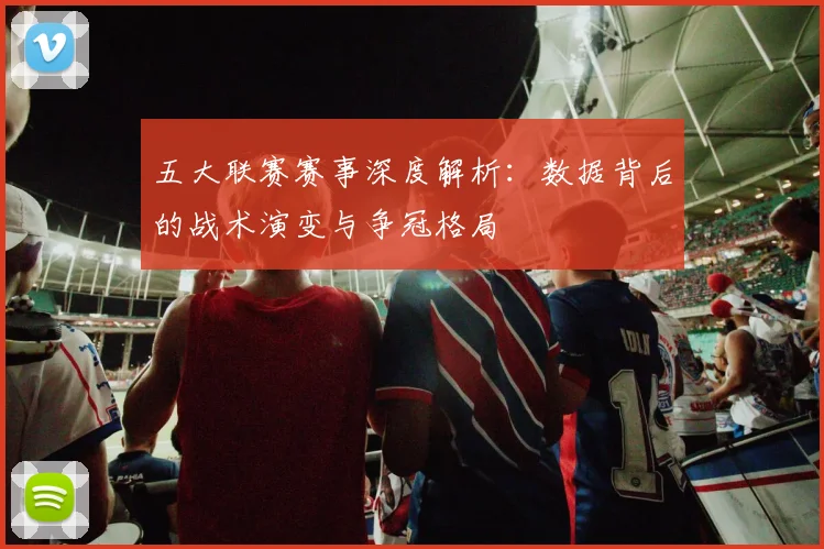 五大联赛赛事深度解析：数据背后的战术演变与争冠格局
